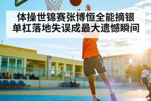 体操世锦赛张博恒全能摘银 单杠落地失误成最大遗憾瞬间